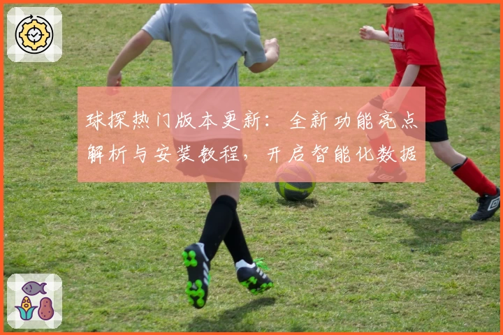 球探热门版本更新:全新功能亮点解析与安装教程,开启智能化数据分析新体验