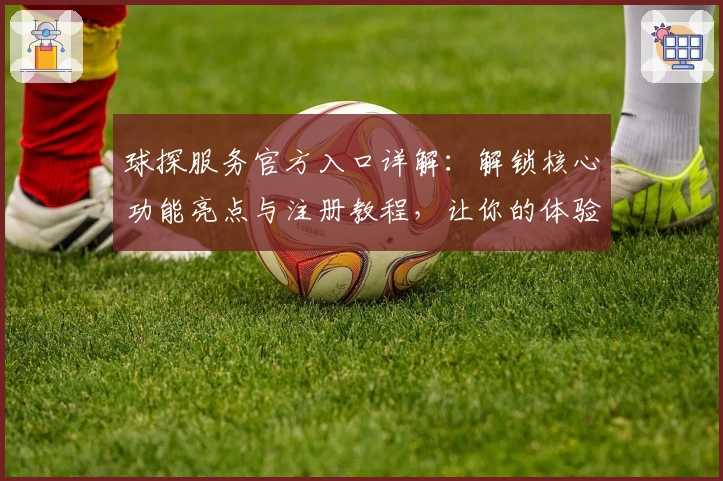 球探服务官方入口详解：解锁核心功能亮点与注册教程，让你的体验更上一层楼
