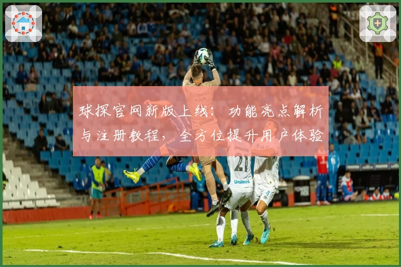 球探官网新版上线:功能亮点解析与注册教程,全方位提升用户体验