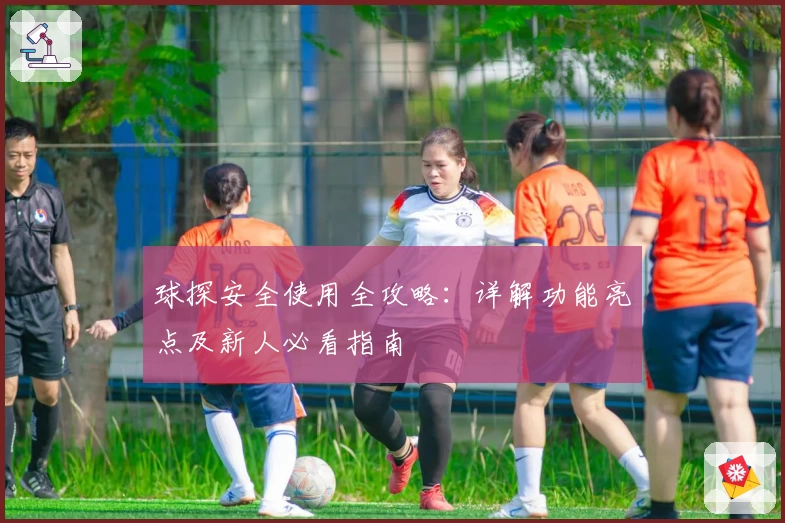 球探安全使用全攻略：详解功能亮点及新人必看指南