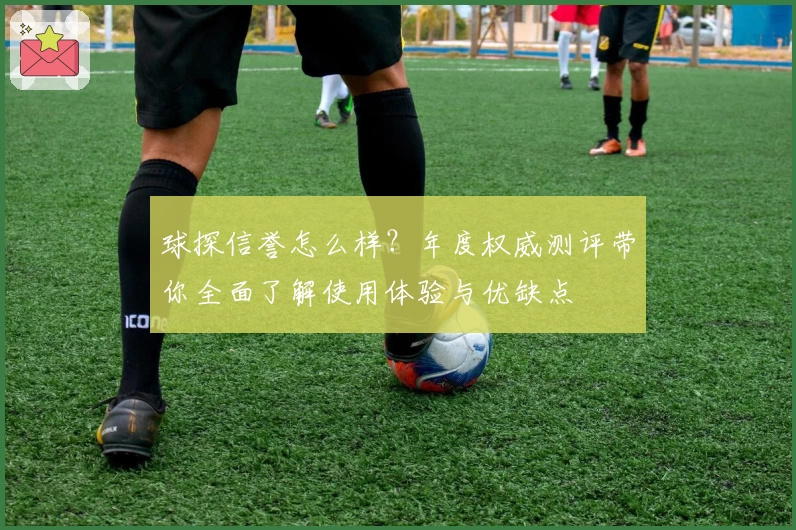 球探信誉怎么样？年度权威测评带你全面了解使用体验与优缺点