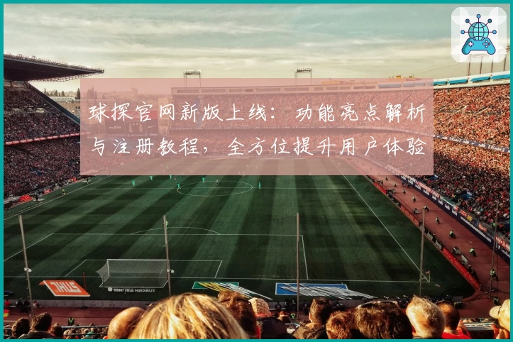 球探官网新版上线：功能亮点解析与注册教程，全方位提升用户体验