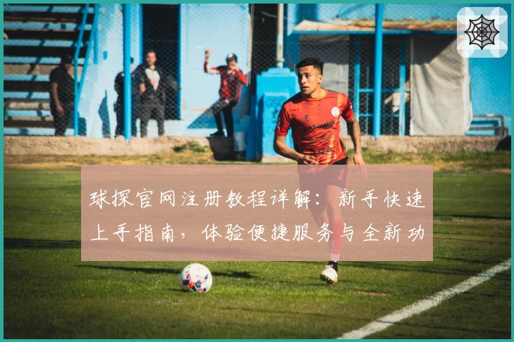 球探官网注册教程详解：新手快速上手指南，体验便捷服务与全新功能亮点