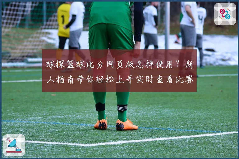 球探篮球比分网页版怎样使用？新人指南带你轻松上手实时查看比赛数据