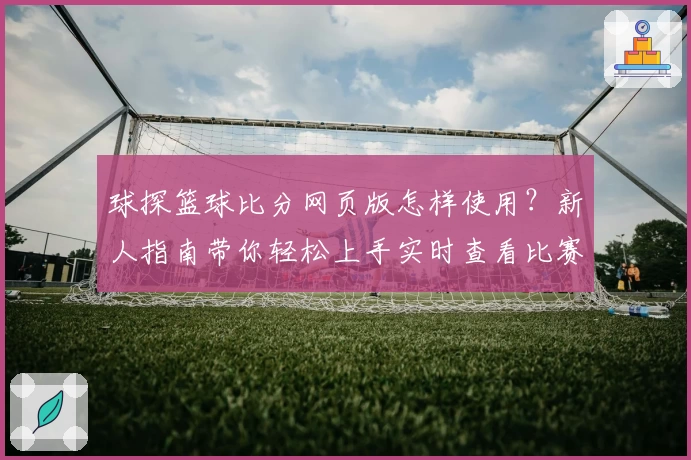 球探篮球比分网页版怎样使用?新人指南带你轻松上手实时查看比赛数据