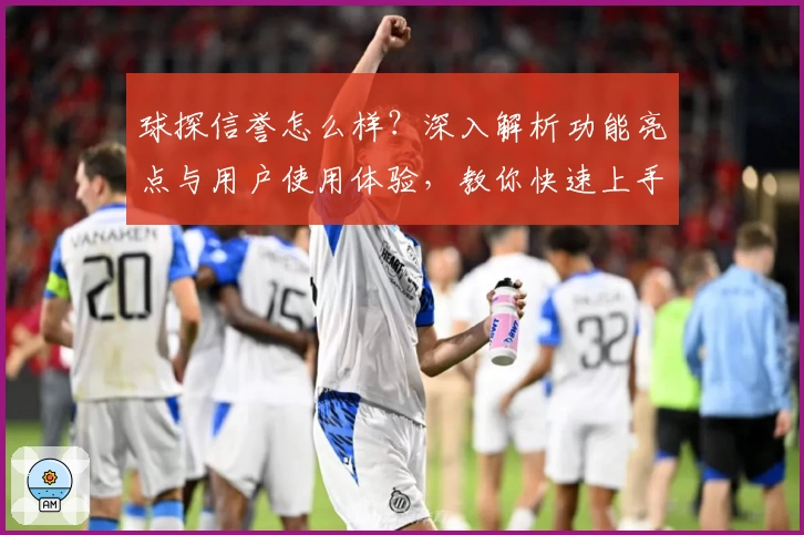 球探信誉怎么样？深入解析功能亮点与用户使用体验，教你快速上手