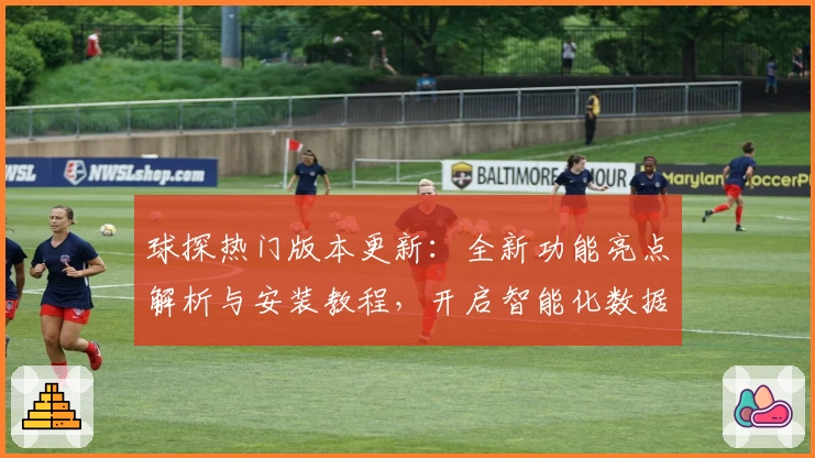 球探热门版本更新：全新功能亮点解析与安装教程，开启智能化数据分析新体验