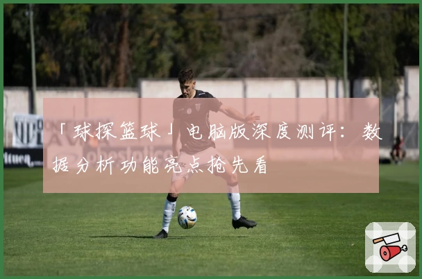「球探篮球」电脑版深度测评：数据分析功能亮点抢先看