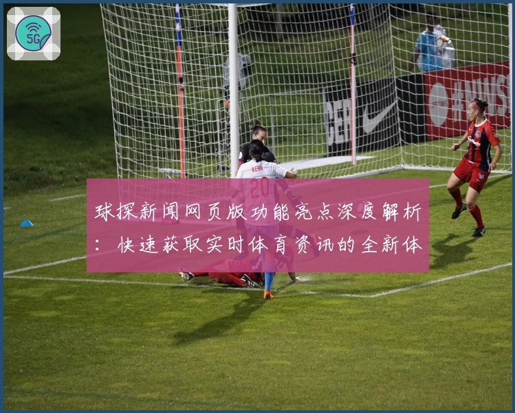 球探新闻网页版功能亮点深度解析：快速获取实时体育资讯的全新体验